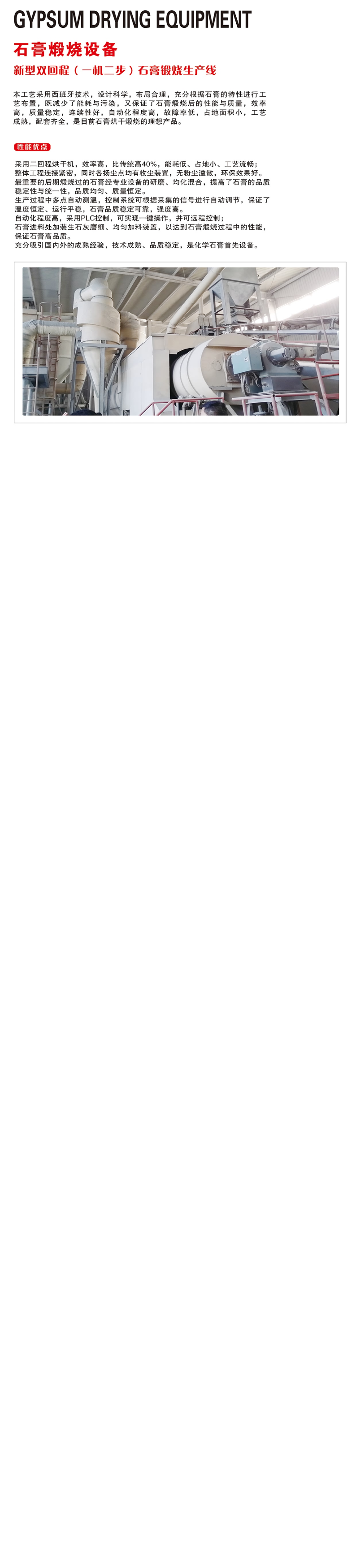 新型雙回程（一機(jī)二步）石膏煅燒生產(chǎn)線自動(dòng)化程度高，采用PLC控制，可實(shí)現(xiàn)一鍵操作，并可遠(yuǎn)程控制； 石膏進(jìn)料處加裝生石灰磨細(xì)、均勻加料裝置，以達(dá)到石膏煅燒過(guò)程中的性能，保證石膏高品質(zhì)。 充分吸引國(guó)內(nèi)外的成熟經(jīng)驗(yàn)，技術(shù)成熟、品質(zhì)穩(wěn)定，是化學(xué)石膏首先設(shè)備。